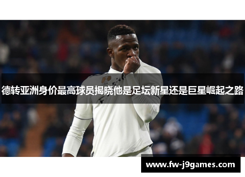 德转亚洲身价最高球员揭晓他是足坛新星还是巨星崛起之路