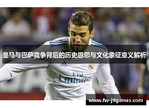 皇马与巴萨竞争背后的历史恩怨与文化象征意义解析