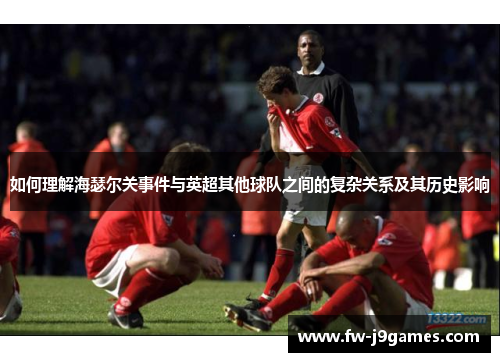 如何理解海瑟尔关事件与英超其他球队之间的复杂关系及其历史影响 如何理解海瑟尔关事件与英超其他球队之间的复杂关系及其历史影响