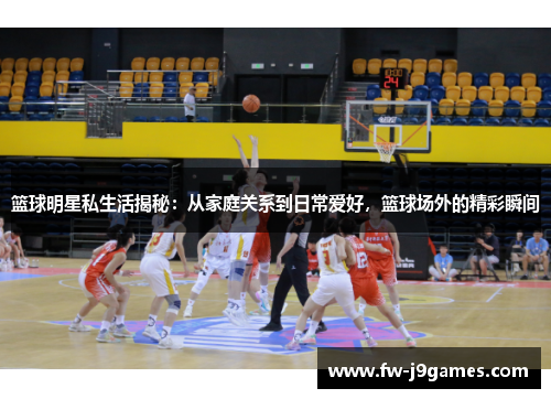 篮球明星私生活揭秘:从家庭关系到日常爱好,篮球场外的精彩瞬间 篮球明星私生活揭秘:从家庭关系到日常爱好,篮球场外的精彩瞬间