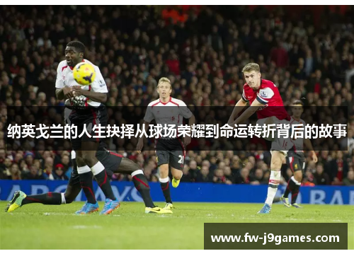 纳英戈兰的人生抉择从球场荣耀到命运转折背后的故事 纳英戈兰的人生抉择从球场荣耀到命运转折背后的故事