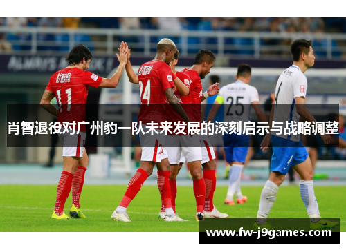 肖智退役对广州豹一队未来发展的深刻启示与战略调整 肖智退役对广州豹一队未来发展的深刻启示与战略调整