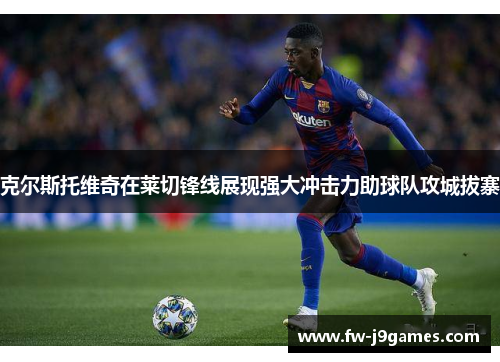 克尔斯托维奇在莱切锋线展现强大冲击力助球队攻城拔寨 克尔斯托维奇在莱切锋线展现强大冲击力助球队攻城拔寨