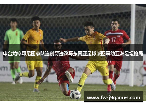 申台龙率印尼国家队连创奇迹改写东南亚足球版图震动亚洲足坛格局
