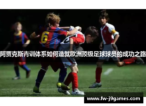 阿贾克斯青训体系如何造就欧洲顶级足球球员的成功之路