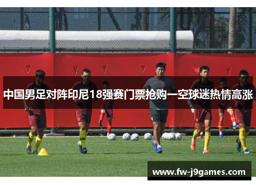 中国男足对阵印尼18强赛门票抢购一空球迷热情高涨 中国男足对阵印尼18强赛门票抢购一空球迷热情高涨
